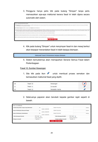 3. Pengguna hanya perlu klik pada butang "Simpan" tanpa perlu
     memasukkan apa-apa maklumat kerana fasal ini telah dijana secara
     automatik oleh sistem.




  4. Klik pada butang "Simpan" untuk menyimpan fasal ini dan mesej berikut
     akan terpapar menandakan fasal ini telah berjaya disimpan.




  5. Sistem kemudiannya akan memaparkan Senarai Semua Fasal dalam
     Perlembagaan

Fasal 10: Sumber Kewangan

  1. Sila klik pada ikon             untuk membuat proses semakan dan
     kemasukkan maklumat fasal yang dipilih.




  2. Seterusnya paparan akan berubah kepada gambar rajah seperti di
     bawah.




                                28
 
