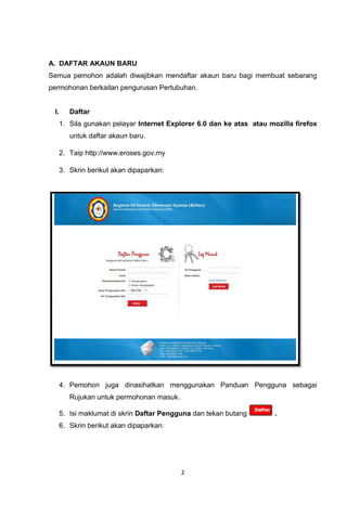 A. DAFTAR AKAUN BARU
Semua pemohon adalah diwajibkan mendaftar akaun baru bagi membuat sebarang
permohonan berkaitan pengurusan Pertubuhan.


 I.      Daftar
      1. Sila gunakan pelayar Internet Explorer 6.0 dan ke atas atau mozilla firefox
         untuk daftar akaun baru.

      2. Taip http://www.eroses.gov.my

      3. Skrin berikut akan dipaparkan:




      4. Pemohon juga dinasihatkan menggunakan Panduan Pengguna sebagai
         Rujukan untuk permohonan masuk.

      5. Isi maklumat di skrin Daftar Pengguna dan tekan butang        .
      6. Skrin berikut akan dipaparkan:




                                           2
 