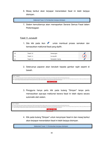 6. Mesej berikut akan terpapar menandakan fasal ini telah berjaya
      disimpan.




   7. Sistem kemudiannya akan memaparkan Senarai Semua Fasal dalam
      Perlembagaan




Fasal 11: Juruaudit

   1. Sila klik pada ikon             untuk membuat proses semakan dan
      kemasukkan maklumat fasal yang dipilih.




   2. Seterusnya paparan akan berubah kepada gambar rajah seperti di
      bawah.




   3. Pengguna hanya perlu klik pada butang "Simpan" tanpa perlu
      memasukkan apa-apa maklumat kerana fasal ini telah dijana secara
      automatik oleh sistem.




   4. Klik pada butang "Simpan" untuk menyimpan fasal ini dan mesej berikut
      akan terpapar menandakan fasal ini telah berjaya disimpan.




                                 30
 