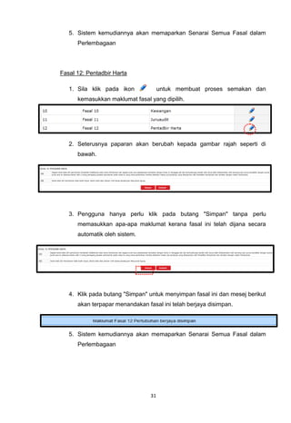5. Sistem kemudiannya akan memaparkan Senarai Semua Fasal dalam
      Perlembagaan




Fasal 12: Pentadbir Harta

   1. Sila klik pada ikon             untuk membuat proses semakan dan
      kemasukkan maklumat fasal yang dipilih.




   2. Seterusnya paparan akan berubah kepada gambar rajah seperti di
      bawah.




   3. Pengguna hanya perlu klik pada butang "Simpan" tanpa perlu
      memasukkan apa-apa maklumat kerana fasal ini telah dijana secara
      automatik oleh sistem.




   4. Klik pada butang "Simpan" untuk menyimpan fasal ini dan mesej berikut
      akan terpapar menandakan fasal ini telah berjaya disimpan.




   5. Sistem kemudiannya akan memaparkan Senarai Semua Fasal dalam
      Perlembagaan




                                 31
 