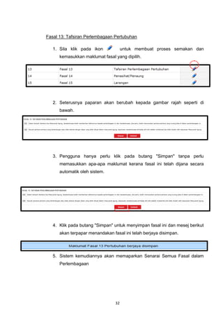 Fasal 13: Tafsiran Perlembagaan Pertubuhan

   1. Sila klik pada ikon             untuk membuat proses semakan dan
      kemasukkan maklumat fasal yang dipilih.




   2. Seterusnya paparan akan berubah kepada gambar rajah seperti di
      bawah.




   3. Pengguna hanya perlu klik pada butang "Simpan" tanpa perlu
      memasukkan apa-apa maklumat kerana fasal ini telah dijana secara
      automatik oleh sistem.




   4. Klik pada butang "Simpan" untuk menyimpan fasal ini dan mesej berikut
      akan terpapar menandakan fasal ini telah berjaya disimpan.




   5. Sistem kemudiannya akan memaparkan Senarai Semua Fasal dalam
      Perlembagaan




                                 32
 