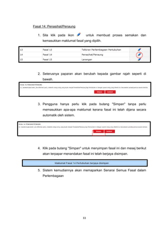 Fasal 14: Penasihat/Penaung

   1. Sila klik pada ikon             untuk membuat proses semakan dan
      kemasukkan maklumat fasal yang dipilih.




   2. Seterusnya paparan akan berubah kepada gambar rajah seperti di
      bawah.




   3. Pengguna hanya perlu klik pada butang "Simpan" tanpa perlu
      memasukkan apa-apa maklumat kerana fasal ini telah dijana secara
      automatik oleh sistem.




   4. Klik pada butang "Simpan" untuk menyimpan fasal ini dan mesej berikut
      akan terpapar menandakan fasal ini telah berjaya disimpan.




   5. Sistem kemudiannya akan memaparkan Senarai Semua Fasal dalam
      Perlembagaan




                                 33
 