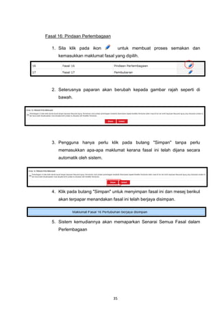 Fasal 16: Pindaan Perlembagaan

   1. Sila klik pada ikon             untuk membuat proses semakan dan
      kemasukkan maklumat fasal yang dipilih.




   2. Seterusnya paparan akan berubah kepada gambar rajah seperti di
      bawah.




   3. Pengguna hanya perlu klik pada butang "Simpan" tanpa perlu
      memasukkan apa-apa maklumat kerana fasal ini telah dijana secara
      automatik oleh sistem.




   4. Klik pada butang "Simpan" untuk menyimpan fasal ini dan mesej berikut
      akan terpapar menandakan fasal ini telah berjaya disimpan.




   5. Sistem kemudiannya akan memaparkan Senarai Semua Fasal dalam
      Perlembagaan




                                 35
 
