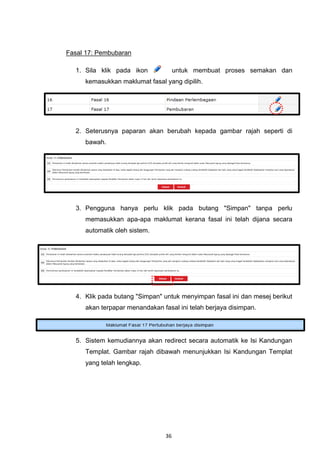 Fasal 17: Pembubaran

  1. Sila klik pada ikon             untuk membuat proses semakan dan
     kemasukkan maklumat fasal yang dipilih.




  2. Seterusnya paparan akan berubah kepada gambar rajah seperti di
     bawah.




  3. Pengguna hanya perlu klik pada butang "Simpan" tanpa perlu
     memasukkan apa-apa maklumat kerana fasal ini telah dijana secara
     automatik oleh sistem.




  4. Klik pada butang "Simpan" untuk menyimpan fasal ini dan mesej berikut
     akan terpapar menandakan fasal ini telah berjaya disimpan.




  5. Sistem kemudiannya akan redirect secara automatik ke Isi Kandungan
     Templat. Gambar rajah dibawah menunjukkan Isi Kandungan Templat
     yang telah lengkap.




                                36
 