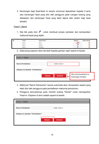 3. Kandungan bagi fasal-fasal ini secara umumnya dipecahkan kepada 2 jenis
     iaitu kandungan fasal yang diisi oleh pengguna pada ruangan kosong yang
     ditetapkan dan kandungan fasal yang telah dijana oleh sistem bagi fasal
     terbabit.

Fasal 1: Nama

  1. Sila klik pada ikon       untuk membuat proses semakan dan kemasukkan
     maklumat fasal yang dipilih.




  2. Seterusnya paparan akan berubah kepada gambar rajah seperti di bawah.




                                                            Klik untuk kembali ke Isi
                                                            Kandungan templat.



  3. Maklumat "Nama Pertubuhan" secara automatik akan dimasukkan seperti yang
     telah diisi oleh pengguna pada pendaftaran maklumat pertubuhan.
  4. Pengguna kemudiannya perlu memilih butang "Hantar" untuk memaparkan
     Fasal ini. Paparan di skrin adalah seperti di bawah.




                                         38
 