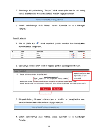 5. Seterusnya klik pada butang "Simpan" untuk menyimpan fasal ini dan mesej
      berikut akan terpapar menandakan fasal ini telah berjaya disimpan.




   6. Sistem kemudiannya akan redirect secara automatik ke Isi Kandungan
      Templat.




Fasal 2: Alamat

   1. Sila klik pada ikon       untuk membuat proses semakan dan kemasukkan
      maklumat fasal yang dipilih.




   2. Seterusnya paparan akan berubah kepada gambar rajah seperti di bawah.


                                                                       Maklumat alamat akan
                                                                       dipaparkan secara
                                                                       automatik




   3. Klik pada butang "Simpan" untuk menyimpan fasal ini dan mesej berikut akan
      terpapar menandakan fasal ini telah berjaya disimpan.




   4. Sistem kemudiannya akan redirect secara automatik ke Isi Kandungan
      Templat.


                                        39
 