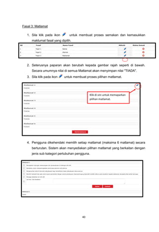 Fasal 3: Matlamat

   1. Sila klik pada ikon       untuk membuat proses semakan dan kemasukkan
      maklumat fasal yang dipilih.




   2. Seterusnya paparan akan berubah kepada gambar rajah seperti di bawah.
      Secara umumnya nilai di semua Matlamat akan menyimpan nilai "TIADA".
   3. Sila klik pada ikon    untuk membuat proses pilihan matlamat.




                                             Klik di sini untuk memaparkan
                                             pilihan matlamat.




   4. Pengguna dikehendaki memilih setiap matlamat (maksima 6 matlamat) secara
      berturutan. Sistem akan menyediakan pilihan matlamat yang berkaitan dengan
      jenis sub kategori pertubuhan pengguna.




                                        40
 