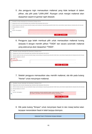 5. Jika pengguna ingin memasukkan matlamat yang tidak terdapat di dalam
   pilihan, sila pilih pada "LAIN-LAIN". Ruangan untuk mengisi matlamat akan
   dipaparkan seperti di gambar rajah dibawah.




6. Pengguna juga boleh membuat pilih untuk memasukkan matlamat kurang
   daripada 6 dengan memilih pilihan "TIADA" dan secara automatik matlamat
   yang seterusnya akan dipaparkan "TIADA".




7. Setelah pengguna memasukkan atau memilih matlamat, sila klik pada butang
   "Hantar" untuk menyimpan matlamat.




8. Klik pada butang "Simpan" untuk menyimpan fasal ini dan mesej berikut akan
   terpapar menandakan fasal ini telah berjaya disimpan.




                                     41
 