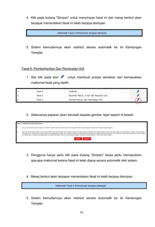 4. Klik pada butang "Simpan" untuk menyimpan fasal ini dan mesej berikut akan
      terpapar menandakan fasal ini telah berjaya disimpan.




   5. Sistem kemudiannya akan redirect secara automatik ke Isi Kandungan
      Templat.




Fasal 6: Pemberhentian Dan Pemecatan Ahli

   1. Sila klik pada ikon       untuk membuat proses semakan dan kemasukkan
      maklumat fasal yang dipilih.




   2. Seterusnya paparan akan berubah kepada gambar rajah seperti di bawah.




   3. Pengguna hanya perlu klik pada butang "Simpan" tanpa perlu memasukkan
      apa-apa maklumat kerana fasal ini telah dijana secara automatik oleh sistem.




   4. Mesej berikut akan terpapar menandakan fasal ini telah berjaya disimpan.




   5. Sistem kemudiannya akan redirect secara automatik ke Isi Kandungan
      Templat.

                                        45
 
