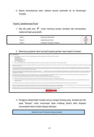 5. Sistem kemudiannya akan redirect secara automatik ke Isi Kandungan
      Templat.




Fasal 8: Jawatankuasa Pusat

   1. Sila klik pada ikon       untuk membuat proses semakan dan kemasukkan
      maklumat fasal yang dipilih.




   2. Seterusnya paparan akan berubah kepada gambar rajah seperti di bawah.




   3. Pengguna dikehendaki mengisi semua ruangan kosong yang tersedia dan klik
      pada "Simpan" untuk menyimpan fasal ini.Mesej berikut akan terpapar
      menandakan fasal ini telah berjaya disimpan.




                                        47
 