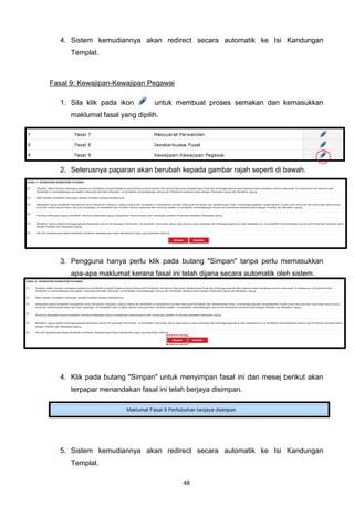 4. Sistem kemudiannya akan redirect secara automatik ke Isi Kandungan
      Templat.



Fasal 9: Kewajipan-Kewajipan Pegawai

   1. Sila klik pada ikon       untuk membuat proses semakan dan kemasukkan
      maklumat fasal yang dipilih.




   2. Seterusnya paparan akan berubah kepada gambar rajah seperti di bawah.




   3. Pengguna hanya perlu klik pada butang "Simpan" tanpa perlu memasukkan
      apa-apa maklumat kerana fasal ini telah dijana secara automatik oleh sistem.




   4. Klik pada butang "Simpan" untuk menyimpan fasal ini dan mesej berikut akan
      terpapar menandakan fasal ini telah berjaya disimpan.




   5. Sistem kemudiannya akan redirect secara automatik ke Isi Kandungan
      Templat.

                                        48
 