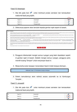 Fasal 10: Kewangan

   1. Sila klik pada ikon       untuk membuat proses semakan dan kemasukkan
      maklumat fasal yang dipilih.




   2. Seterusnya paparan akan berubah kepada gambar rajah seperti di bawah.




   3. Pengguna dikehendaki mengisi semua ruangan yang telah disediakan seperti
      di gambar rajah di bawah. Setelah mengisi semua ruangan, pengguna perlu
      memilih butang "Simpan" untuk menyimpan fasal ini.


   4. Mesej berikut akan terpapar menandakan fasal ini telah berjaya disimpan.




   5. Sistem kemudiannya akan redirect secara automatik ke Isi Kandungan
      Templat.

Fasal 11: Juruaudit

   1. Sila klik pada ikon       untuk membuat proses semakan dan kemasukkan
      maklumat fasal yang dipilih.




                                        49
 