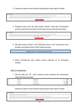 2. Seterusnya paparan akan berubah kepada gambar rajah seperti di bawah.




  3. Pengguna hanya perlu klik pada butang "Simpan" tanpa perlu memasukkan
     apa-apa maklumat kerana fasal ini telah dijana secara automatik oleh sistem.




  4. Klik pada butang "Simpan" untuk menyimpan fasal ini dan mesej berikut akan
     terpapar menandakan fasal ini telah berjaya disimpan.




  5. Sistem kemudiannya akan redirect secara automatik ke Isi Kandungan
     Templat.




Fasal 12: Pengamanah

  1. Sila klik pada ikon       untuk membuat proses semakan dan kemasukkan
     maklumat fasal yang dipilih.




     Seterusnya paparan akan berubah kepada gambar rajah seperti di bawah.




                                       50
 