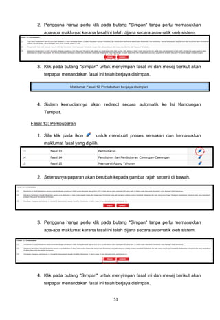 2. Pengguna hanya perlu klik pada butang "Simpan" tanpa perlu memasukkan
     apa-apa maklumat kerana fasal ini telah dijana secara automatik oleh sistem.




  3. Klik pada butang "Simpan" untuk menyimpan fasal ini dan mesej berikut akan
     terpapar menandakan fasal ini telah berjaya disimpan.




  4. Sistem kemudiannya akan redirect secara automatik ke Isi Kandungan
     Templat.

Fasal 13: Pembubaran

  1. Sila klik pada ikon       untuk membuat proses semakan dan kemasukkan
     maklumat fasal yang dipilih.




  2. Seterusnya paparan akan berubah kepada gambar rajah seperti di bawah.




  3. Pengguna hanya perlu klik pada butang "Simpan" tanpa perlu memasukkan
     apa-apa maklumat kerana fasal ini telah dijana secara automatik oleh sistem.




  4. Klik pada butang "Simpan" untuk menyimpan fasal ini dan mesej berikut akan
     terpapar menandakan fasal ini telah berjaya disimpan.


                                       51
 