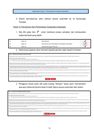 5. Sistem kemudiannya akan redirect secara automatik ke Isi Kandungan
     Templat.

Fasal 14: Penubuhan Dan Pembubaran Cawangan-Cawangan

  1. Sila klik pada ikon       untuk membuat proses semakan dan kemasukkan
     maklumat fasal yang dipilih.




  2. Seterusnya paparan akan berubah kepada gambar rajah seperti di bawah.




  3. Pengguna hanya perlu klik pada butang "Simpan" tanpa perlu memasukkan
     apa-apa maklumat kerana fasal ini telah dijana secara automatik oleh sistem.




                                       52
 