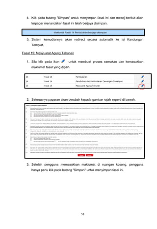 4. Klik pada butang "Simpan" untuk menyimpan fasal ini dan mesej berikut akan
      terpapar menandakan fasal ini telah berjaya disimpan.




   5. Sistem kemudiannya akan redirect secara automatik ke Isi Kandungan
      Templat.

Fasal 15: Mesyuarat Agung Tahunan

   1. Sila klik pada ikon       untuk membuat proses semakan dan kemasukkan
      maklumat fasal yang dipilih.




   2. Seterusnya paparan akan berubah kepada gambar rajah seperti di bawah.




   3. Setelah pengguna memasukkan maklumat di ruangan kosong, pengguna
      hanya perlu klik pada butang "Simpan" untuk menyimpan fasal ini.




                                        53
 