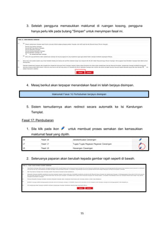 3. Setelah pengguna memasukkan maklumat di ruangan kosong, pengguna
     hanya perlu klik pada butang "Simpan" untuk menyimpan fasal ini.




  4. Mesej berikut akan terpapar menandakan fasal ini telah berjaya disimpan.




  5. Sistem kemudiannya akan redirect secara automatik ke Isi Kandungan
     Templat.

Fasal 17: Pembubaran

  1. Sila klik pada ikon       untuk membuat proses semakan dan kemasukkan
     maklumat fasal yang dipilih.




  2. Seterusnya paparan akan berubah kepada gambar rajah seperti di bawah.




                                       55
 