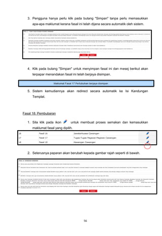3. Pengguna hanya perlu klik pada butang "Simpan" tanpa perlu memasukkan
     apa-apa maklumat kerana fasal ini telah dijana secara automatik oleh sistem.




  4. Klik pada butang "Simpan" untuk menyimpan fasal ini dan mesej berikut akan
     terpapar menandakan fasal ini telah berjaya disimpan.




  5. Sistem kemudiannya akan redirect secara automatik ke Isi Kandungan
     Templat.




Fasal 18: Pembubaran

  1. Sila klik pada ikon       untuk membuat proses semakan dan kemasukkan
     maklumat fasal yang dipilih.




  2. Seterusnya paparan akan berubah kepada gambar rajah seperti di bawah.




                                       56
 