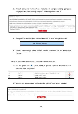 3. Setelah pengguna memasukkan maklumat di ruangan kosong, pengguna
     hanya perlu klik pada butang "Simpan" untuk menyimpan fasal ini.




  4. Mesej berikut akan terpapar menandakan fasal ini telah berjaya disimpan.




  5. Sistem kemudiannya akan redirect secara automatik ke Isi Kandungan
     Templat.




Fasal 19: Peruntukan-Peruntukan Umum Mengenai Cawangan

  1. Sila klik pada ikon       untuk membuat proses semakan dan kemasukkan
     maklumat fasal yang dipilih.




  2. Seterusnya paparan akan berubah kepada gambar rajah seperti di bawah.




                                       57
 