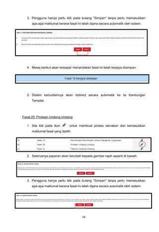 3. Pengguna hanya perlu klik pada butang "Simpan" tanpa perlu memasukkan
     apa-apa maklumat kerana fasal ini telah dijana secara automatik oleh sistem.




  4. Mesej berikut akan terpapar menandakan fasal ini telah berjaya disimpan.




  5. Sistem kemudiannya akan redirect secara automatik ke Isi Kandungan
     Templat.




Fasal 20: Pindaan Undang-Undang

  1. Sila klik pada ikon       untuk membuat proses semakan dan kemasukkan
     maklumat fasal yang dipilih.




  2. Seterusnya paparan akan berubah kepada gambar rajah seperti di bawah.




  3. Pengguna hanya perlu klik pada butang "Simpan" tanpa perlu memasukkan
     apa-apa maklumat kerana fasal ini telah dijana secara automatik oleh sistem.




                                       58
 
