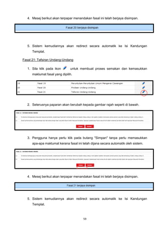 4. Mesej berikut akan terpapar menandakan fasal ini telah berjaya disimpan.




   5. Sistem kemudiannya akan redirect secara automatik ke Isi Kandungan
      Templat.

Fasal 21: Tafsiran Undang-Undang

   1. Sila klik pada ikon       untuk membuat proses semakan dan kemasukkan
      maklumat fasal yang dipilih.




   2. Seterusnya paparan akan berubah kepada gambar rajah seperti di bawah.




   3. Pengguna hanya perlu klik pada butang "Simpan" tanpa perlu memasukkan
      apa-apa maklumat kerana fasal ini telah dijana secara automatik oleh sistem.




   4. Mesej berikut akan terpapar menandakan fasal ini telah berjaya disimpan.




   5. Sistem kemudiannya akan redirect secara automatik ke Isi Kandungan
      Templat.



                                        59
 