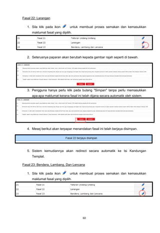 Fasal 22: Larangan

   1. Sila klik pada ikon       untuk membuat proses semakan dan kemasukkan
      maklumat fasal yang dipilih.




   2. Seterusnya paparan akan berubah kepada gambar rajah seperti di bawah.




   3. Pengguna hanya perlu klik pada butang "Simpan" tanpa perlu memasukkan
      apa-apa maklumat kerana fasal ini telah dijana secara automatik oleh sistem.




   4. Mesej berikut akan terpapar menandakan fasal ini telah berjaya disimpan.




   5. Sistem kemudiannya akan redirect secara automatik ke Isi Kandungan
      Templat.

Fasal 23: Bendera, Lambang, Dan Lencana

   1. Sila klik pada ikon       untuk membuat proses semakan dan kemasukkan
      maklumat fasal yang dipilih.




                                        60
 