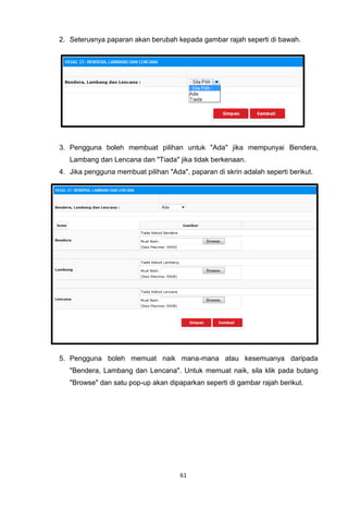 2. Seterusnya paparan akan berubah kepada gambar rajah seperti di bawah.




3. Pengguna boleh membuat pilihan untuk "Ada" jika mempunyai Bendera,
   Lambang dan Lencana dan "Tiada" jika tidak berkenaan.
4. Jika pengguna membuat pilihan "Ada", paparan di skrin adalah seperti berikut.




5. Pengguna boleh memuat naik mana-mana atau kesemuanya daripada
   "Bendera, Lambang dan Lencana". Untuk memuat naik, sila klik pada butang
   "Browse" dan satu pop-up akan dipaparkan seperti di gambar rajah berikut.




                                      61
 