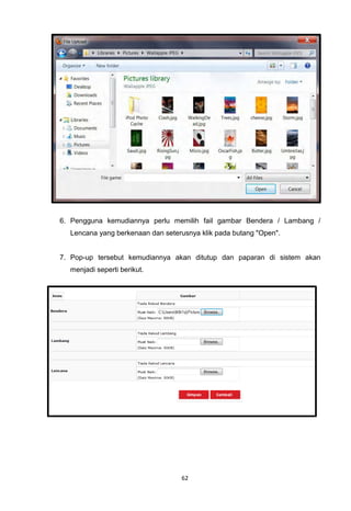 6. Pengguna kemudiannya perlu memilih fail gambar Bendera / Lambang /
  Lencana yang berkenaan dan seterusnya klik pada butang "Open".


7. Pop-up tersebut kemudiannya akan ditutup dan paparan di sistem akan
  menjadi seperti berikut.




                                  62
 