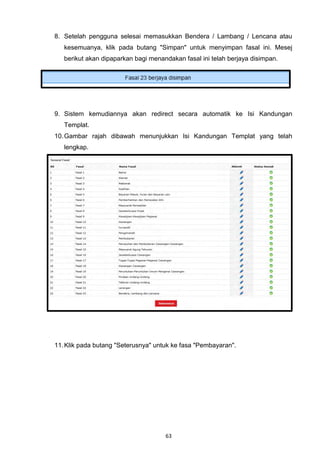 8. Setelah pengguna selesai memasukkan Bendera / Lambang / Lencana atau
   kesemuanya, klik pada butang "Simpan" untuk menyimpan fasal ini. Mesej
   berikut akan dipaparkan bagi menandakan fasal ini telah berjaya disimpan.




9. Sistem kemudiannya akan redirect secara automatik ke Isi Kandungan
   Templat.
10. Gambar rajah dibawah menunjukkan Isi Kandungan Templat yang telah
   lengkap.




11. Klik pada butang "Seterusnya" untuk ke fasa "Pembayaran".




                                     63
 