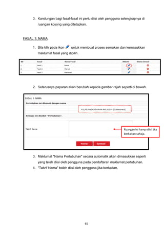 3. Kandungan bagi fasal-fasal ini perlu diisi oleh pengguna selengkapnya di
        ruangan kosong yang ditetapkan.



FASAL 1: NAMA

     1. Sila klik pada ikon    untuk membuat proses semakan dan kemasukkan
        maklumat fasal yang dipilih.




     2. Seterusnya paparan akan berubah kepada gambar rajah seperti di bawah.




                                                                  Ruangan ini hanya diisi jika
                                                                  berkaitan sahaja.




     3. Maklumat "Nama Pertubuhan" secara automatik akan dimasukkan seperti
        yang telah diisi oleh pengguna pada pendaftaran maklumat pertubuhan.
     4. "Takrif Nama" boleh diisi oleh pengguna jika berkaitan.




                                        65
 