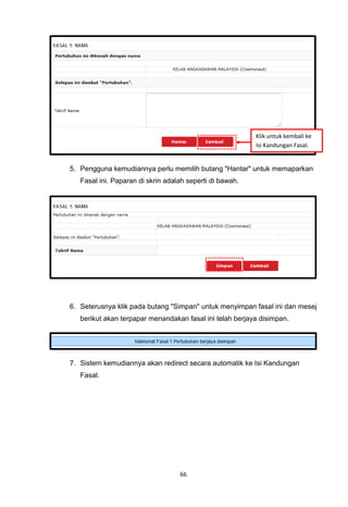 Klik untuk kembali ke
                                                          Isi Kandungan Fasal.


5. Pengguna kemudiannya perlu memilih butang "Hantar" untuk memaparkan
   Fasal ini. Paparan di skrin adalah seperti di bawah.




6. Seterusnya klik pada butang "Simpan" untuk menyimpan fasal ini dan mesej
   berikut akan terpapar menandakan fasal ini telah berjaya disimpan.




7. Sistem kemudiannya akan redirect secara automatik ke Isi Kandungan
   Fasal.




                                   66
 