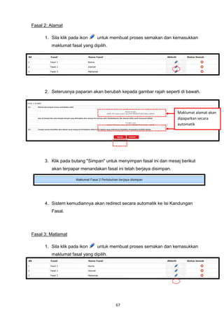 Fasal 2: Alamat

      1. Sila klik pada ikon    untuk membuat proses semakan dan kemasukkan
         maklumat fasal yang dipilih.




      2. Seterusnya paparan akan berubah kepada gambar rajah seperti di bawah.



                                                                      Maklumat alamat akan
                                                                      dipaparkan secara
                                                                      automatik




      3. Klik pada butang "Simpan" untuk menyimpan fasal ini dan mesej berikut
         akan terpapar menandakan fasal ini telah berjaya disimpan.




      4. Sistem kemudiannya akan redirect secara automatik ke Isi Kandungan
         Fasal.




Fasal 3: Matlamat

      1. Sila klik pada ikon    untuk membuat proses semakan dan kemasukkan
         maklumat fasal yang dipilih.




                                        67
 