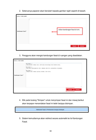 2. Seterusnya paparan akan berubah kepada gambar rajah seperti di bawah.




                                            Isikan kandungan fasal di sini.




3. Pengguna akan mengisi kandungan fasal di ruangan yang disediakan.




4. Klik pada butang "Simpan" untuk menyimpan fasal ini dan mesej berikut
   akan terpapar menandakan fasal ini telah berjaya disimpan.




5. Sistem kemudiannya akan redirect secara automatik ke Isi Kandungan
   Fasal.



                                  68
 