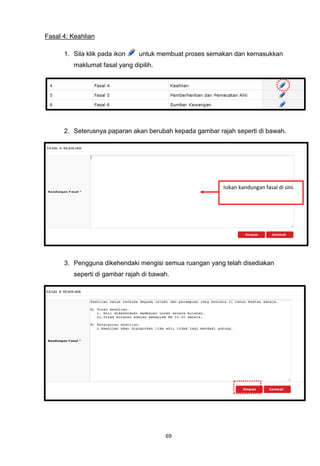 Fasal 4: Keahlian

      1. Sila klik pada ikon    untuk membuat proses semakan dan kemasukkan
         maklumat fasal yang dipilih.




      2. Seterusnya paparan akan berubah kepada gambar rajah seperti di bawah.




                                                         Isikan kandungan fasal di sini.




      3. Pengguna dikehendaki mengisi semua ruangan yang telah disediakan
         seperti di gambar rajah di bawah.




                                        69
 