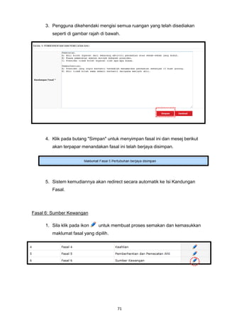 3. Pengguna dikehendaki mengisi semua ruangan yang telah disediakan
        seperti di gambar rajah di bawah.




     4. Klik pada butang "Simpan" untuk menyimpan fasal ini dan mesej berikut
        akan terpapar menandakan fasal ini telah berjaya disimpan.




     5. Sistem kemudiannya akan redirect secara automatik ke Isi Kandungan
        Fasal.




Fasal 6: Sumber Kewangan

     1. Sila klik pada ikon   untuk membuat proses semakan dan kemasukkan
        maklumat fasal yang dipilih.




                                       71
 