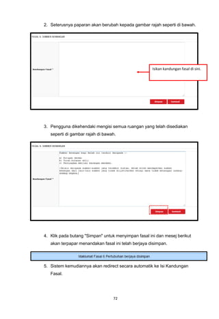 2. Seterusnya paparan akan berubah kepada gambar rajah seperti di bawah.




                                                     Isikan kandungan fasal di sini.




3. Pengguna dikehendaki mengisi semua ruangan yang telah disediakan
   seperti di gambar rajah di bawah.




4. Klik pada butang "Simpan" untuk menyimpan fasal ini dan mesej berikut
   akan terpapar menandakan fasal ini telah berjaya disimpan.




5. Sistem kemudiannya akan redirect secara automatik ke Isi Kandungan
   Fasal.




                                  72
 