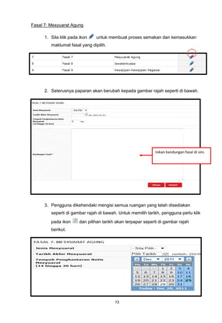 Fasal 7: Mesyuarat Agung

      1. Sila klik pada ikon    untuk membuat proses semakan dan kemasukkan
         maklumat fasal yang dipilih.




      2. Seterusnya paparan akan berubah kepada gambar rajah seperti di bawah.




                                                             Isikan kandungan fasal di sini.




      3. Pengguna dikehendaki mengisi semua ruangan yang telah disediakan
         seperti di gambar rajah di bawah. Untuk memilih tarikh, pengguna perlu klik
         pada ikon     dan pilihan tarikh akan terpapar seperti di gambar rajah
         berikut.




                                         73
 