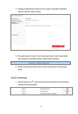 4. Pengguna dikehendaki mengisi semua ruangan yang telah disediakan
         seperti di gambar rajah di bawah.




      5. Klik pada butang "Simpan" untuk menyimpan fasal ini dan mesej berikut
         akan terpapar menandakan fasal ini telah berjaya disimpan.




      6. Sistem kemudiannya akan redirect secara automatik ke Isi Kandungan
         Fasal.




Fasal 8: Jawatankuasa

      1. Sila klik pada ikon    untuk membuat proses semakan dan kemasukkan
         maklumat fasal yang dipilih.




                                        74
 
