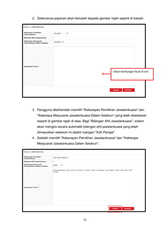 2. Seterusnya paparan akan berubah kepada gambar rajah seperti di bawah.




                                                       Isikan kandungan fasal di sini.




3. Pengguna dikehendaki memilih "Kekerapan Pemilihan Jawatankuasa" dan
   "Kekerapa Mesyuarat Jawatankuasa Dalam Setahun" yang telah disediakan
   seperti di gambar rajah di atas. Bagi "Bilangan Ahli Jawatankuasa", sistem
   akan mengira secara automatik bilangan ahli jawatankuasa yang telah
   dimasukkan sebelum ini dalam ruangan "AJK Penaja".
4. Setelah memilih "Kekerapan Pemilihan Jawatankuasa" dan "Kekerapa
   Mesyuarat Jawatankuasa Dalam Setahun".




                                  75
 