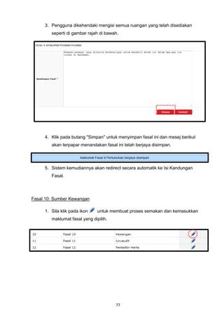 3. Pengguna dikehendaki mengisi semua ruangan yang telah disediakan
        seperti di gambar rajah di bawah.




     4. Klik pada butang "Simpan" untuk menyimpan fasal ini dan mesej berikut
        akan terpapar menandakan fasal ini telah berjaya disimpan.




     5. Sistem kemudiannya akan redirect secara automatik ke Isi Kandungan
        Fasal.




Fasal 10: Sumber Kewangan

     1. Sila klik pada ikon    untuk membuat proses semakan dan kemasukkan
        maklumat fasal yang dipilih.




                                       77
 