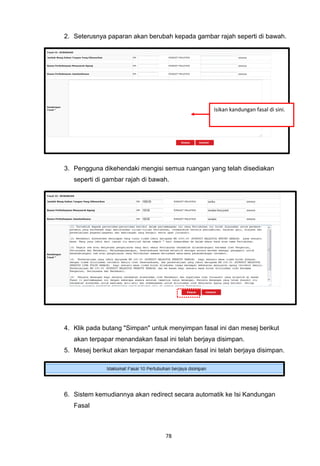 2. Seterusnya paparan akan berubah kepada gambar rajah seperti di bawah.




                                                   Isikan kandungan fasal di sini.




3. Pengguna dikehendaki mengisi semua ruangan yang telah disediakan
   seperti di gambar rajah di bawah.




4. Klik pada butang "Simpan" untuk menyimpan fasal ini dan mesej berikut
   akan terpapar menandakan fasal ini telah berjaya disimpan.
5. Mesej berikut akan terpapar menandakan fasal ini telah berjaya disimpan.




6. Sistem kemudiannya akan redirect secara automatik ke Isi Kandungan
   Fasal



                                  78
 