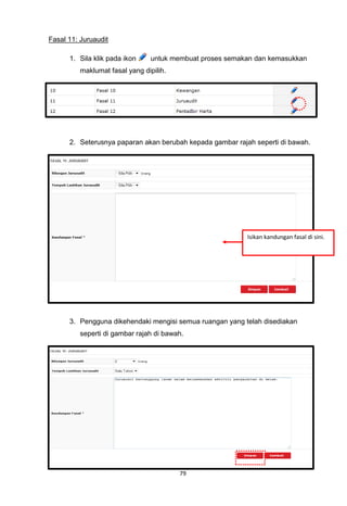 Fasal 11: Juruaudit

      1. Sila klik pada ikon     untuk membuat proses semakan dan kemasukkan
          maklumat fasal yang dipilih.




      2. Seterusnya paparan akan berubah kepada gambar rajah seperti di bawah.




                                                           Isikan kandungan fasal di sini.




      3. Pengguna dikehendaki mengisi semua ruangan yang telah disediakan
          seperti di gambar rajah di bawah.




                                         79
 