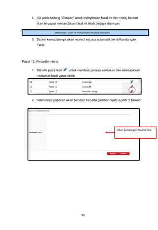 4. Klik pada butang "Simpan" untuk menyimpan fasal ini dan mesej berikut
         akan terpapar menandakan fasal ini telah berjaya disimpan.




      5. Sistem kemudiannya akan redirect secara automatik ke Isi Kandungan
         Fasal.




Fasal 12: Pentadbir Harta

      1. Sila klik pada ikon    untuk membuat proses semakan dan kemasukkan
         maklumat fasal yang dipilih.




      2. Seterusnya paparan akan berubah kepada gambar rajah seperti di bawah.




                                                                Isikan kandungan fasal di sini.




                                        80
 