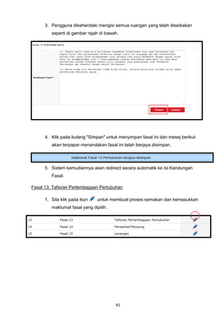 3. Pengguna dikehendaki mengisi semua ruangan yang telah disediakan
         seperti di gambar rajah di bawah.




      4. Klik pada butang "Simpan" untuk menyimpan fasal ini dan mesej berikut
         akan terpapar menandakan fasal ini telah berjaya disimpan.




      5. Sistem kemudiannya akan redirect secara automatik ke Isi Kandungan
         Fasal.

Fasal 13: Tafsiran Perlembagaan Pertubuhan

      1. Sila klik pada ikon    untuk membuat proses semakan dan kemasukkan
         maklumat fasal yang dipilih.




                                        81
 