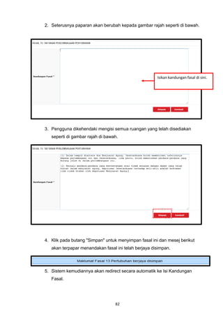 2. Seterusnya paparan akan berubah kepada gambar rajah seperti di bawah.




                                                      Isikan kandungan fasal di sini.




3. Pengguna dikehendaki mengisi semua ruangan yang telah disediakan
   seperti di gambar rajah di bawah.




4. Klik pada butang "Simpan" untuk menyimpan fasal ini dan mesej berikut
   akan terpapar menandakan fasal ini telah berjaya disimpan.




5. Sistem kemudiannya akan redirect secara automatik ke Isi Kandungan
   Fasal.




                                  82
 