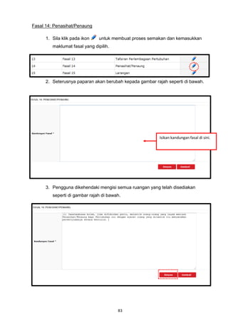 Fasal 14: Penasihat/Penaung

      1. Sila klik pada ikon    untuk membuat proses semakan dan kemasukkan
         maklumat fasal yang dipilih.




      2. Seterusnya paparan akan berubah kepada gambar rajah seperti di bawah.




                                                         Isikan kandungan fasal di sini.




      3. Pengguna dikehendaki mengisi semua ruangan yang telah disediakan
         seperti di gambar rajah di bawah.




                                        83
 