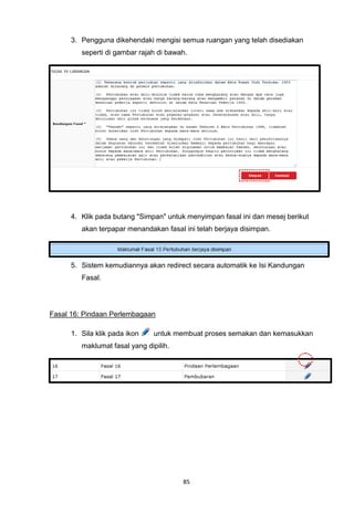 3. Pengguna dikehendaki mengisi semua ruangan yang telah disediakan
         seperti di gambar rajah di bawah.




      4. Klik pada butang "Simpan" untuk menyimpan fasal ini dan mesej berikut
         akan terpapar menandakan fasal ini telah berjaya disimpan.




      5. Sistem kemudiannya akan redirect secara automatik ke Isi Kandungan
         Fasal.




Fasal 16: Pindaan Perlembagaan

      1. Sila klik pada ikon    untuk membuat proses semakan dan kemasukkan
         maklumat fasal yang dipilih.




                                        85
 