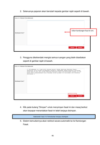 2. Seterusnya paparan akan berubah kepada gambar rajah seperti di bawah.




                                                       Isikan kandungan fasal di sini.




3. Pengguna dikehendaki mengisi semua ruangan yang telah disediakan
   seperti di gambar rajah di bawah.




4. Klik pada butang "Simpan" untuk menyimpan fasal ini dan mesej berikut
   akan terpapar menandakan fasal ini telah berjaya disimpan.




5. Sistem kemudiannya akan redirect secara automatik ke Isi Kandungan
   Fasal.




                                  86
 