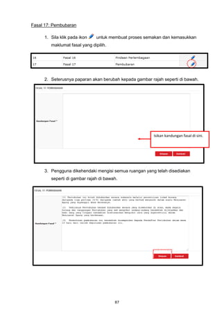 Fasal 17: Pembubaran

     1. Sila klik pada ikon    untuk membuat proses semakan dan kemasukkan
        maklumat fasal yang dipilih.




     2. Seterusnya paparan akan berubah kepada gambar rajah seperti di bawah.




                                                        Isikan kandungan fasal di sini.




     3. Pengguna dikehendaki mengisi semua ruangan yang telah disediakan
        seperti di gambar rajah di bawah.




                                       87
 