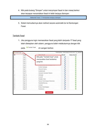 4. Klik pada butang "Simpan" untuk menyimpan fasal ini dan mesej berikut
        akan terpapar menandakan fasal ini telah berjaya disimpan.




     5. Sistem kemudiannya akan redirect secara automatik ke Isi Kandungan
        Fasal.




Tambah Fasal

     1. Jika pengguna ingin memasukkan fasal yang lebih daripada 17 fasal yang
        telah ditetapkan oleh sistem, pengguna boleh melakukannya dengan klik

        pada                di ruangan berikut.



                          Klik pada "Tambah Fasal" untuk
                          memasukkan fasal tambahan
                          yang lain.




                                        88
 